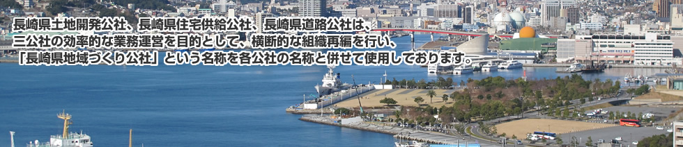 長崎県土地開発公社、長崎県住宅供給公社、長崎県道路公社は、三公社の効率的な業務運営を目的として、横断的な組織再編を行い、「長崎県地域づくり公社」という名称を各公社の名称と併せて使用しております。